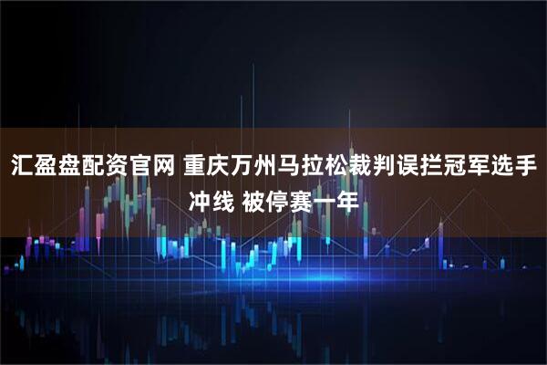汇盈盘配资官网 重庆万州马拉松裁判误拦冠军选手冲线 被停赛一年