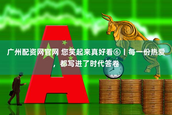 广州配资网官网 您笑起来真好看⑥丨每一份热爱，都写进了时代答卷