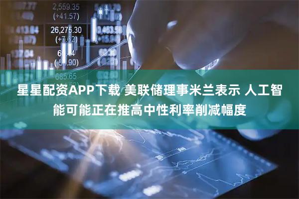 星星配资APP下载 美联储理事米兰表示 人工智能可能正在推高中性利率削减幅度