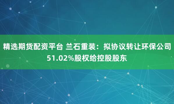 精选期货配资平台 兰石重装：拟协议转让环保公司51.02%股权给控股股东