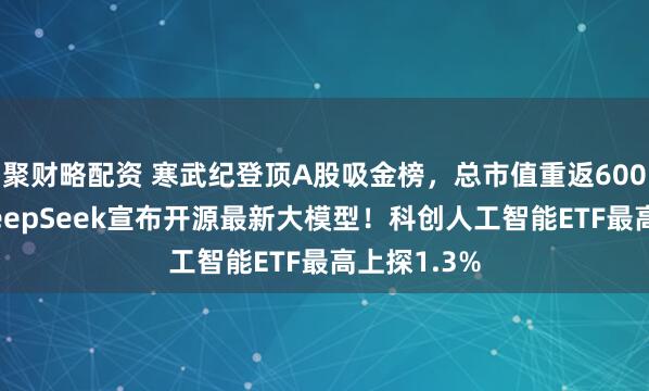 聚财略配资 寒武纪登顶A股吸金榜，总市值重返6000亿元！DeepSeek宣布开源最新大模型！科创人工智能ETF最高上探1.3%