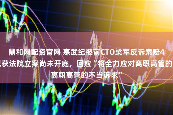 鼎和网配资官网 寒武纪被前CTO梁军反诉索赔43亿元，已获法院立案尚未开庭，回应“将全力应对离职高管的不当诉求”