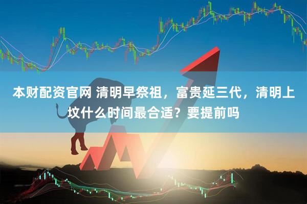 本财配资官网 清明早祭祖，富贵延三代，清明上坟什么时间最合适？要提前吗