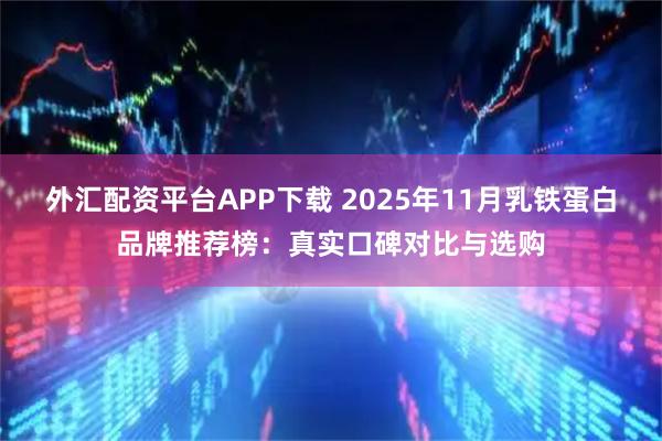 外汇配资平台APP下载 2025年11月乳铁蛋白品牌推荐榜：真实口碑对比与选购