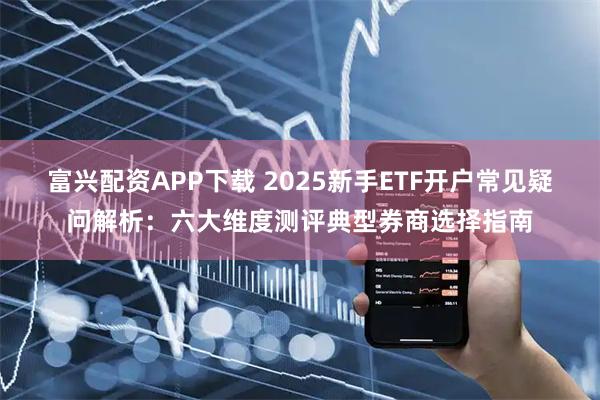 富兴配资APP下载 2025新手ETF开户常见疑问解析：六大维度测评典型券商选择指南