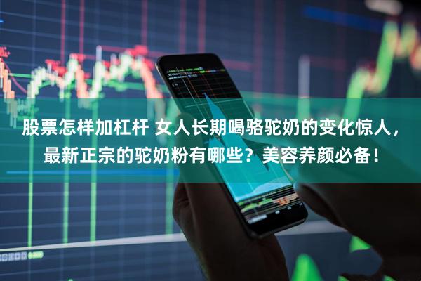 股票怎样加杠杆 女人长期喝骆驼奶的变化惊人，最新正宗的驼奶粉有哪些？美容养颜必备！