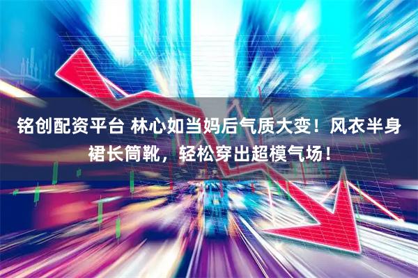 铭创配资平台 林心如当妈后气质大变！风衣半身裙长筒靴，轻松穿出超模气场！