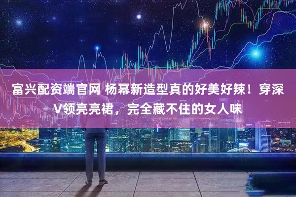富兴配资端官网 杨幂新造型真的好美好辣！穿深V领亮亮裙，完全藏不住的女人味