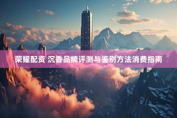 荣耀配资 沉香品牌评测与鉴别方法消费指南