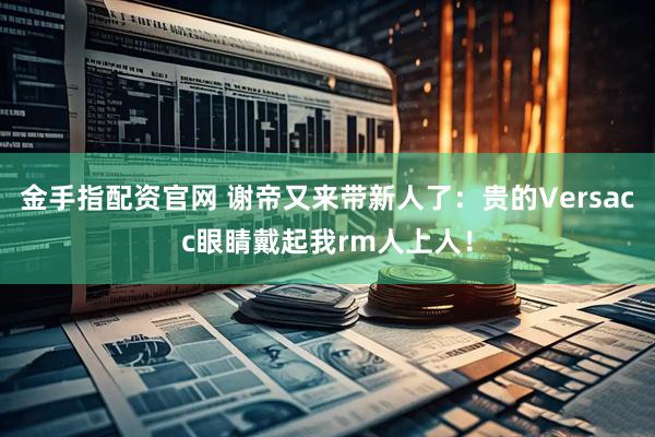金手指配资官网 谢帝又来带新人了：贵的Versacc眼睛戴起我rm人上人！