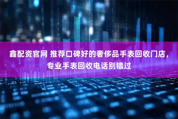 鑫配资官网 推荐口碑好的奢侈品手表回收门店，专业手表回收电话别错过