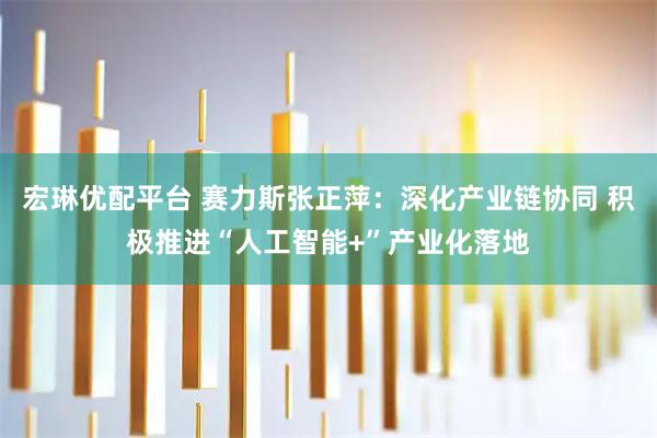 宏琳优配平台 赛力斯张正萍：深化产业链协同 积极推进“人工智能+”产业化落地