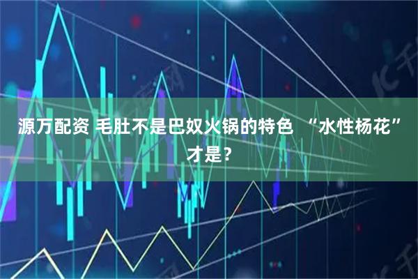 源万配资 毛肚不是巴奴火锅的特色  “水性杨花”才是？