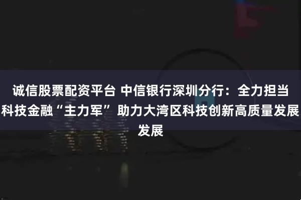 诚信股票配资平台 中信银行深圳分行：全力担当科技金融“主力军” 助力大湾区科技创新高质量发展