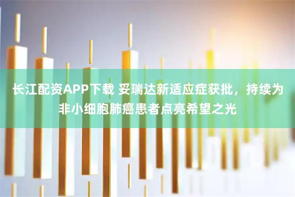 长江配资APP下载 妥瑞达新适应症获批，持续为非小细胞肺癌患者点亮希望之光