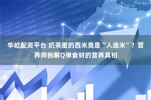华屹配资平台 奶茶里的西米竟是“人造米”？营养师拆解Q弹食材的营养真相