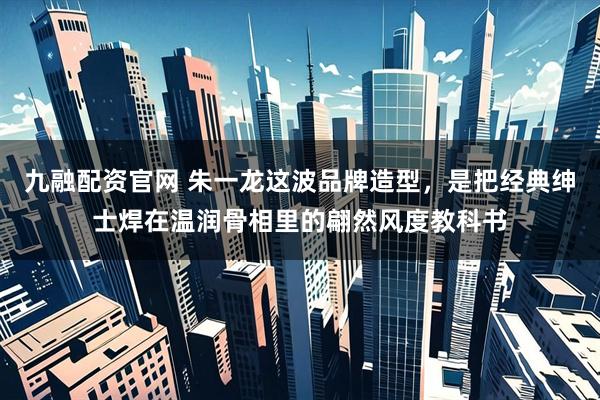 九融配资官网 朱一龙这波品牌造型，是把经典绅士焊在温润骨相里的翩然风度教科书
