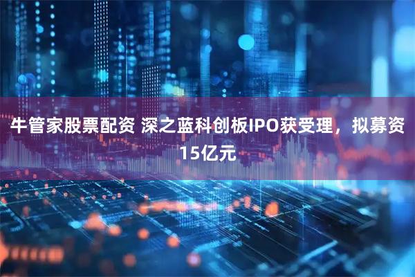 牛管家股票配资 深之蓝科创板IPO获受理，拟募资15亿元