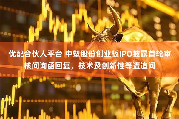 优配合伙人平台 中塑股份创业板IPO披露首轮审核问询函回复，技术及创新性等遭追问