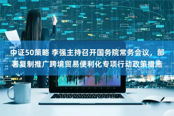 中证50策略 李强主持召开国务院常务会议，部署复制推广跨境贸易便利化专项行动政策措施