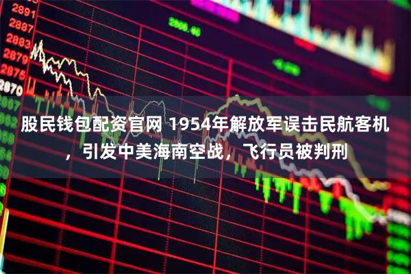 股民钱包配资官网 1954年解放军误击民航客机，引发中美海南空战，飞行员被判刑
