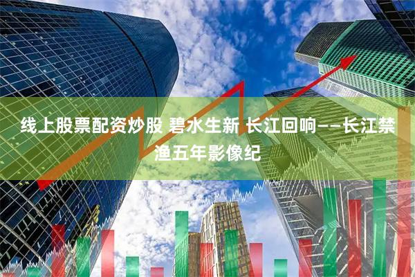 线上股票配资炒股 碧水生新 长江回响——长江禁渔五年影像纪