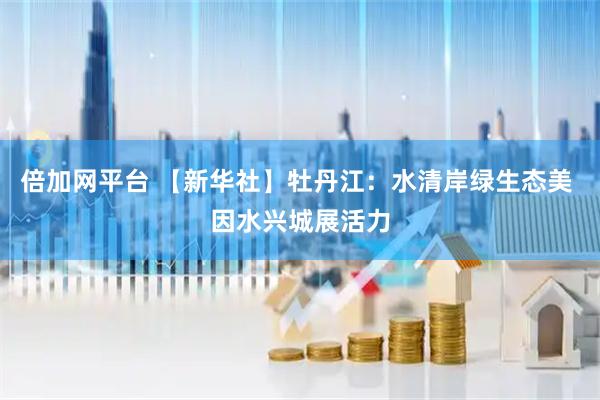 倍加网平台 【新华社】牡丹江：水清岸绿生态美 因水兴城展活力