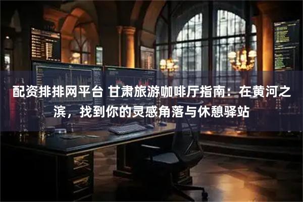 配资排排网平台 甘肃旅游咖啡厅指南：在黄河之滨，找到你的灵感角落与休憩驿站