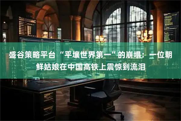 盛谷策略平台 “平壤世界第一”的崩塌：一位朝鲜姑娘在中国高铁上震惊到流泪