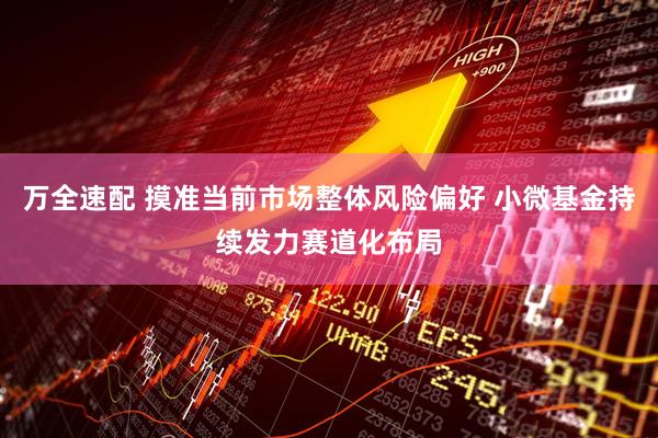 万全速配 摸准当前市场整体风险偏好 小微基金持续发力赛道化布局